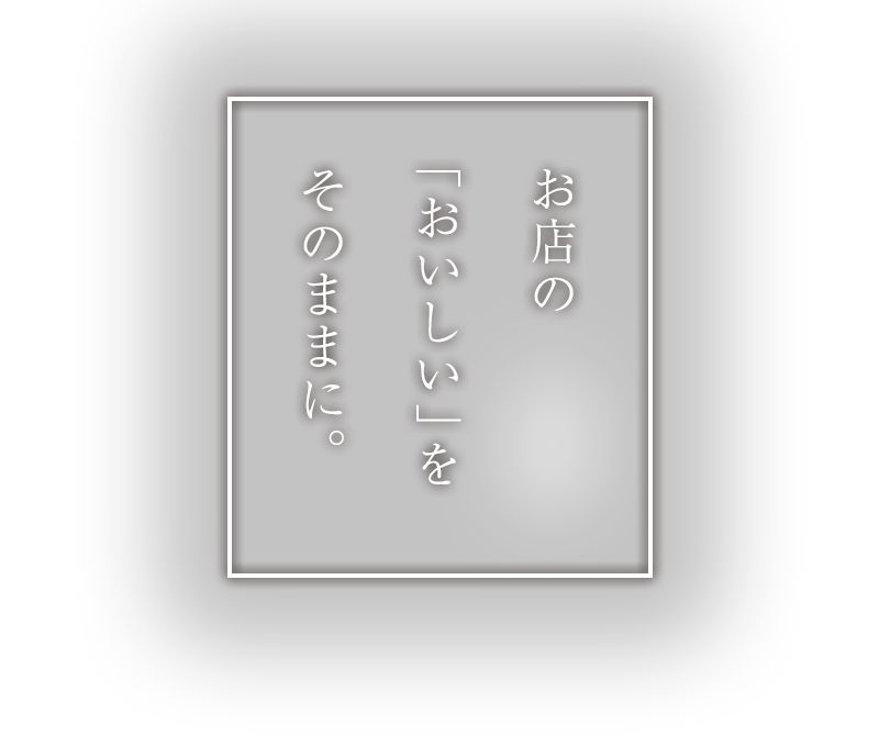 お店の「おいしい」をそのままに。